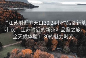 “江蘇附近聊天1130.24小時品鑒新茶葉.cc”江蘇附近的新茶葉品鑒之旅，全天候體驗1130的魅力時光