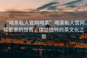 “喝茶私人官網(wǎng)喝茶”喝茶私人官網(wǎng)，探索茶的世界，體驗(yàn)獨(dú)特的茶文化之旅