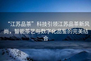 “江蘇品茶”科技引領江蘇品茶新風尚，智能茶藝與數字化品鑒的完美結合