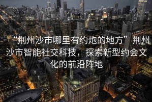 “荊州沙市哪里有約炮的地方”荊州沙市智能社交科技，探索新型約會文化的前沿陣地