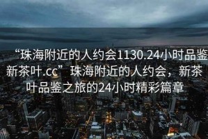 “珠海附近的人約會1130.24小時品鑒新茶葉.cc”珠海附近的人約會，新茶葉品鑒之旅的24小時精彩篇章