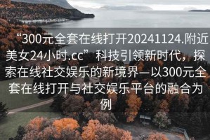 “300元全套在線打開20241124.附近美女24小時(shí).cc”科技引領(lǐng)新時(shí)代，探索在線社交娛樂(lè)的新境界—以300元全套在線打開與社交娛樂(lè)平臺(tái)的融合為例