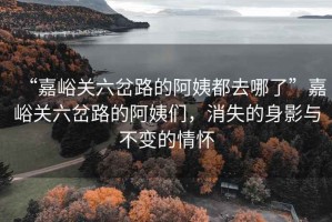 “嘉峪關六岔路的阿姨都去哪了”嘉峪關六岔路的阿姨們，消失的身影與不變的情懷