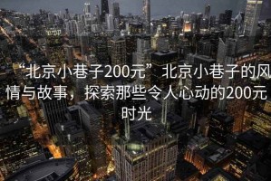 “北京小巷子200元”北京小巷子的風情與故事，探索那些令人心動的200元時光