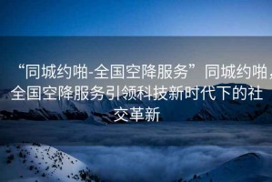 “同城約啪-全國空降服務”同城約啪，全國空降服務引領科技新時代下的社交革新