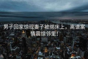 男子回家驚現(xiàn)妻子被綁床上，離譜案情震驚鄰里！