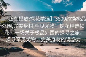 “正在播放:探花精選】3800約操極品外圍,完美身材,罕見尤物”探花精選揭秘，一場關于極品外圍的探尋之旅，探尋罕見尤物，完美身材的誘惑力