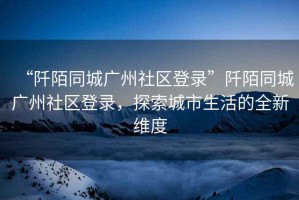 “阡陌同城廣州社區登錄”阡陌同城廣州社區登錄，探索城市生活的全新維度
