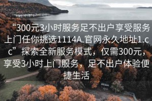 “300元3小時服務足不出戶享受服務上門任你挑選1114A.官網永久地址1.cc”探索全新服務模式，僅需300元，享受3小時上門服務，足不出戶體驗便捷生活