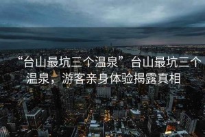 “臺山最坑三個溫泉”臺山最坑三個溫泉，游客親身體驗揭露真相