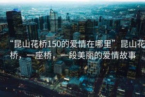 “昆山花橋150的愛情在哪里”昆山花橋，一座橋，一段美麗的愛情故事