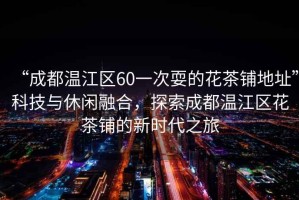 “成都溫江區60一次耍的花茶鋪地址”科技與休閑融合，探索成都溫江區花茶鋪的新時代之旅