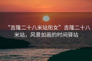 “吉隆二十八米站銜女”吉隆二十八米站，風(fēng)景如畫的時間驛站