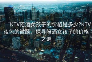 “KTV陪酒女孩子的價格是多少?KTV夜色的微醺，探尋陪酒女孩子的價格之謎