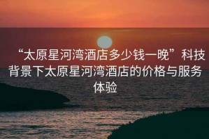“太原星河灣酒店多少錢一晚”科技背景下太原星河灣酒店的價格與服務體驗