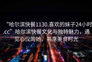 “哈爾濱快餐1130.喜歡的妹子24小時.cc”哈爾濱快餐文化與獨特魅力，遇見心儀的她，共享美食時光
