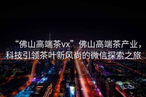 “佛山高端茶vx”佛山高端茶產(chǎn)業(yè)，科技引領(lǐng)茶葉新風(fēng)尚的微信探索之旅