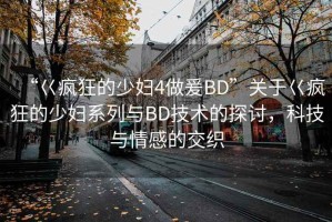 “巜瘋狂的少婦4做爰BD”關于巜瘋狂的少婦系列與BD技術的探討，科技與情感的交織