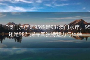 “澳門水療是95還是98?澳門水療，95還是98？探尋其獨特魅力與體驗