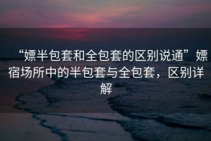 “嫖半包套和全包套的區別說通”嫖宿場所中的半包套與全包套，區別詳解