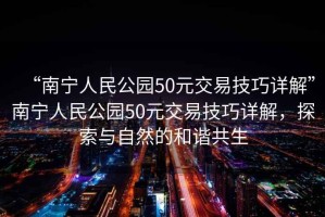 “南寧人民公園50元交易技巧詳解”南寧人民公園50元交易技巧詳解，探索與自然的和諧共生