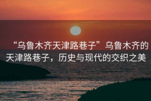 “烏魯木齊天津路巷子”烏魯木齊的天津路巷子，歷史與現代的交織之美