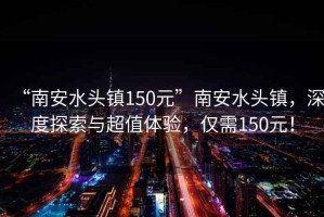 “南安水頭鎮150元”南安水頭鎮，深度探索與超值體驗，僅需150元！