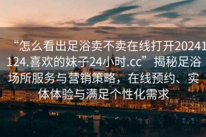 “怎么看出足浴賣不賣在線打開20241124.喜歡的妹子24小時.cc”揭秘足浴場所服務與營銷策略，在線預約、實體體驗與滿足個性化需求