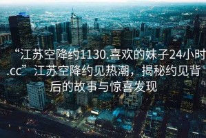“江蘇空降約1130.喜歡的妹子24小時.cc”江蘇空降約見熱潮，揭秘約見背后的故事與驚喜發現