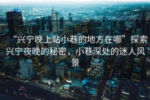 “興寧晚上站小巷的地方在哪”探索興寧夜晚的秘密，小巷深處的迷人風景