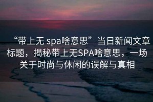 “帶上無 spa啥意思”當(dāng)日新聞文章標(biāo)題，揭秘帶上無SPA啥意思，一場(chǎng)關(guān)于時(shí)尚與休閑的誤解與真相