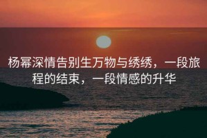 楊冪深情告別生萬物與繡繡，一段旅程的結束，一段情感的升華