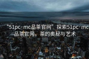 “51pc·mc品茶官網”探索51pc·mc品茶官網，茶的奧秘與藝術