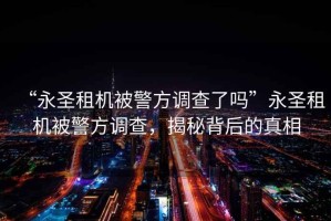 “永圣租機(jī)被警方調(diào)查了嗎”永圣租機(jī)被警方調(diào)查，揭秘背后的真相