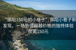 “鄖陽150元的小巷子”鄖陽小巷子新發現，一場價值超越價格的獨特體驗僅需150元