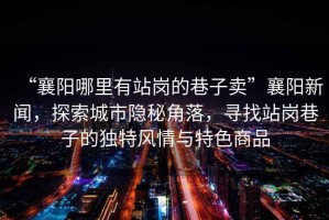 “襄陽哪里有站崗的巷子賣”襄陽新聞，探索城市隱秘角落，尋找站崗巷子的獨特風情與特色商品