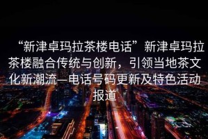 “新津卓瑪拉茶樓電話”新津卓瑪拉茶樓融合傳統與創新，引領當地茶文化新潮流—電話號碼更新及特色活動報道