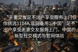 “夫妻交友足不出戶享受服務(wù)上門任你挑選1114A.官網(wǎng)備用1.中國”足不出戶享受夫妻交友服務(wù)上門，中國的新型社交模式與官網(wǎng)體驗