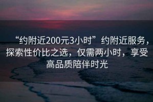 “約附近200元3小時”約附近服務(wù)，探索性價比之選，僅需兩小時，享受高品質(zhì)陪伴時光