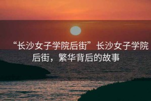 “長沙女子學(xué)院后街”長沙女子學(xué)院后街，繁華背后的故事