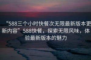 “588三個小時快餐次無限最新版本更新內(nèi)容”588快餐，探索無限風(fēng)味，體驗最新版本的魅力