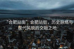 “合肥站街”合肥站街，歷史脈絡與現代風貌的交融之地