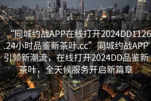 “同城約戰APP在線打開2024DD1126.24小時品鑒新茶葉.cc”同城約戰APP引領新潮流，在線打開2024DD品鑒新茶葉，全天候服務開啟新篇章