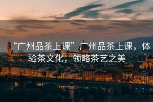 “廣州品茶上課”廣州品茶上課，體驗茶文化，領略茶藝之美