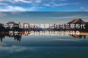 中學一級教師劉海泉出任烏蘭察布代市長，從講臺到政壇的華麗轉身