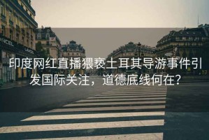 印度網紅直播猥褻土耳其導游事件引發國際關注，道德底線何在？
