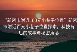 “新密市附近100元小巷子位置”新密市附近百元小巷子位置探索，科技背后的故事與秘密角落