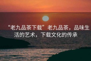 “老九品茶下載”老九品茶，品味生活的藝術，下載文化的傳承