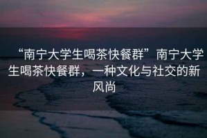 “南寧大學(xué)生喝茶快餐群”南寧大學(xué)生喝茶快餐群，一種文化與社交的新風(fēng)尚