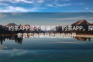 “約茶APP是不是騙局”約茶APP，探索真實與騙局之間的邊界